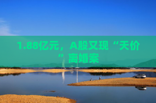 1.88亿元，A股又现“天价”离婚案