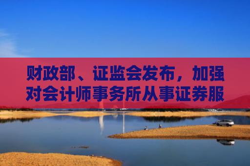 财政部、证监会发布，加强对会计师事务所从事证券服务业务的全流程监管