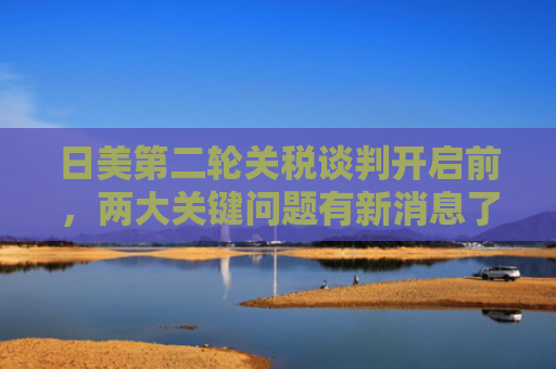 日美第二轮关税谈判开启前，两大关键问题有新消息了