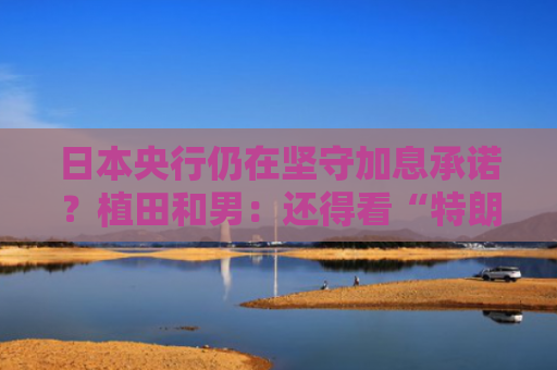 日本央行仍在坚守加息承诺？植田和男：还得看“特朗普关税”影响