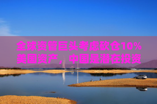 全球资管巨头考虑砍仓10%美国资产，中国是潜在投资目标地之一