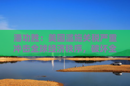 潘功胜：美国滥施关税严重冲击全球经济秩序，破坏全球经济长期稳定增长