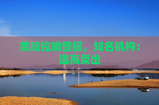 美股拉响警报，知名机构：逢高卖出