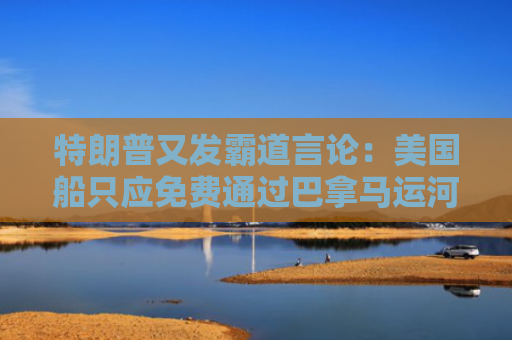 特朗普又发霸道言论：美国船只应免费通过巴拿马运河和苏伊士运河