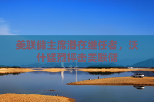 美联储主席潜在继任者，沃什猛烈抨击美联储