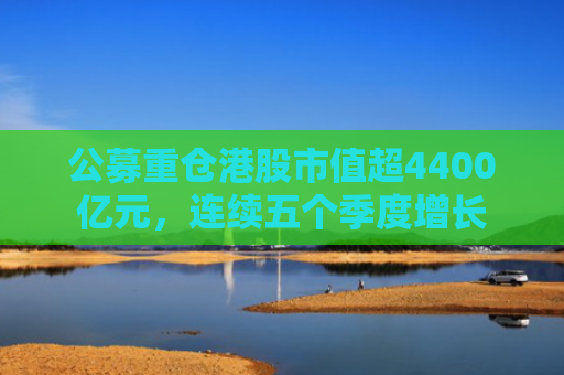 公募重仓港股市值超4400亿元，连续五个季度增长