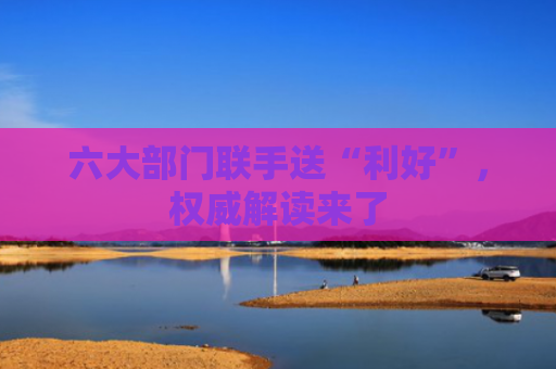 六大部门联手送“利好”，权威解读来了
