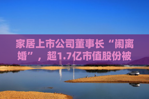 家居上市公司董事长“闹离婚”，超1.7亿市值股份被冻结