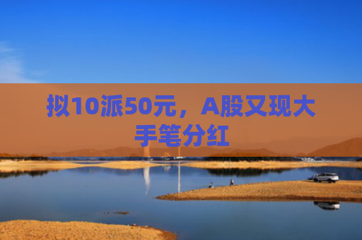 拟10派50元，A股又现大手笔分红