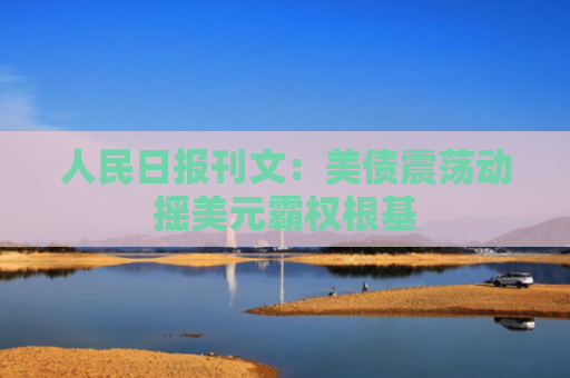 人民日报刊文：美债震荡动摇美元霸权根基