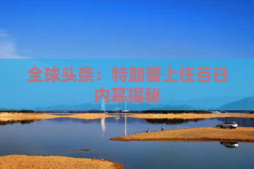 全球头条：特朗普上任百日内幕揭秘