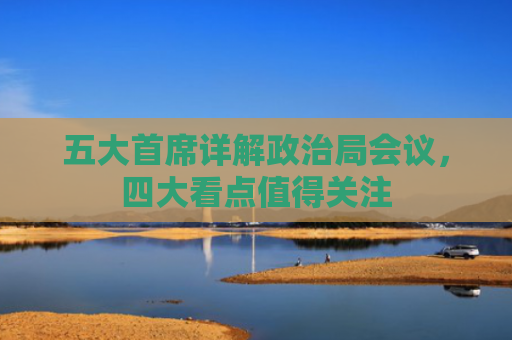 五大首席详解政治局会议，四大看点值得关注