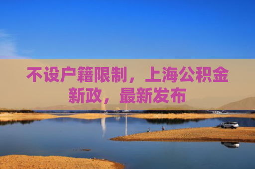 不设户籍限制，上海公积金新政，最新发布