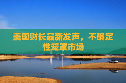 美国财长最新发声，不确定性笼罩市场