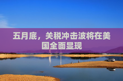 五月底，关税冲击波将在美国全面显现