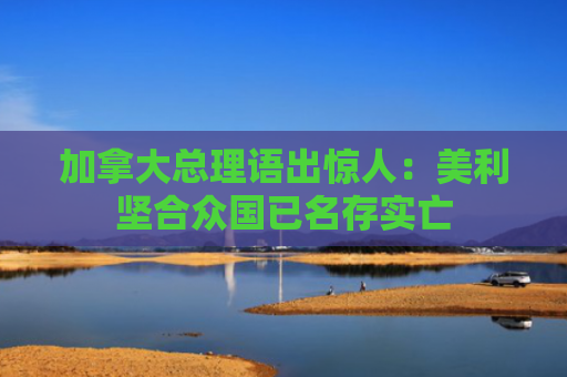 加拿大总理语出惊人：美利坚合众国已名存实亡